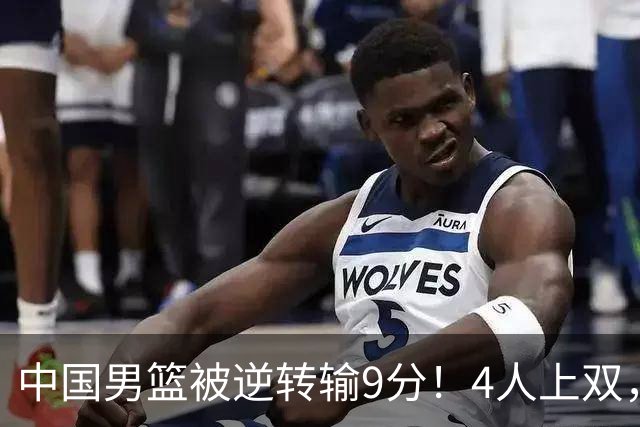中国男篮被逆转输9分！4人上双，篮板体能是输球关键，下一场更难