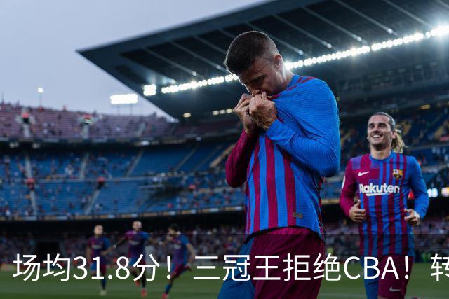 场均31.8分！三冠王拒绝CBA！转战欧洲！为什么？