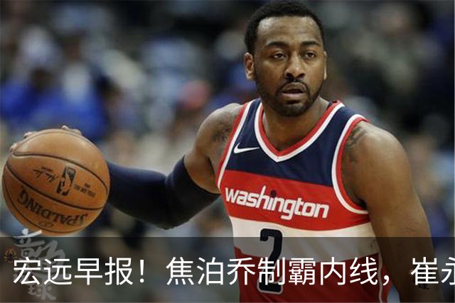 宏远早报！焦泊乔制霸内线，崔永熙亮眼，徐昕话里有话，外行人变内行人，杜锋需反思！