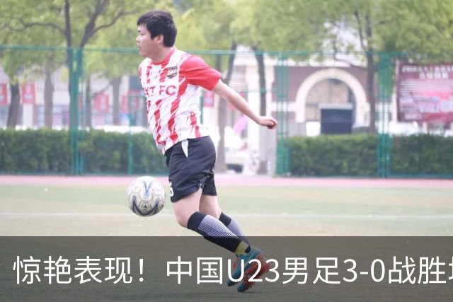 惊艳表现！中国U23男足3-0战胜塔吉克斯坦再度取胜