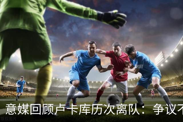 意媒回顾卢卡库历次离队：争议不断，屡惹风波