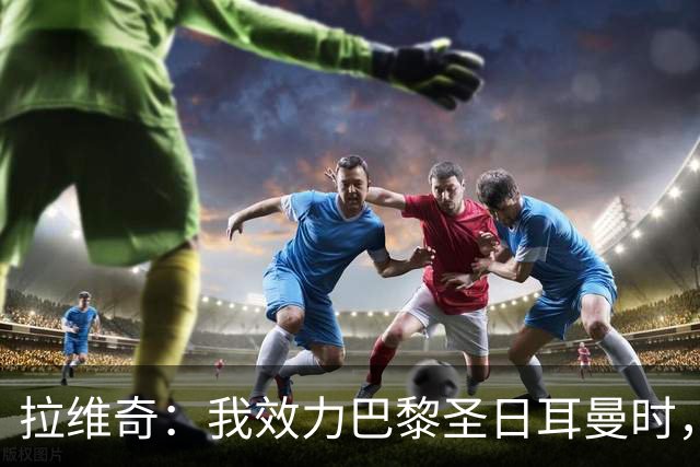 拉维奇：我效力巴黎圣日耳曼时，球队缺乏在欧战中的成熟度