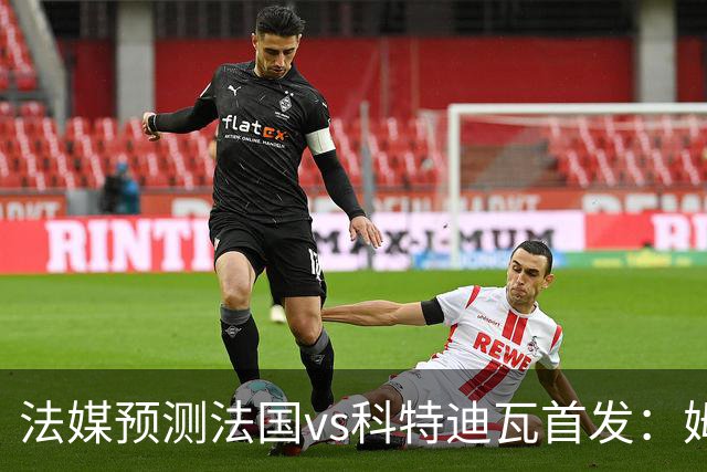 法媒预测法国vs科特迪瓦首发：姆巴佩领衔踢中锋，小图拉姆左边锋