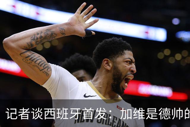 记者谈西班牙首发：加维是德帅的阵眼；也宣布一开始就要踢出强度