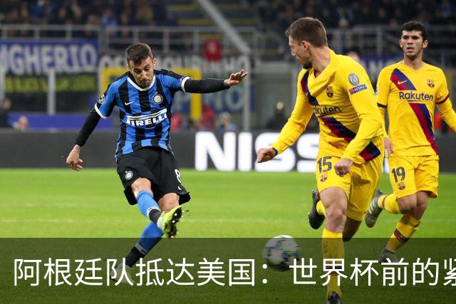 阿根廷队抵达美国：世界杯前的紧张备战
